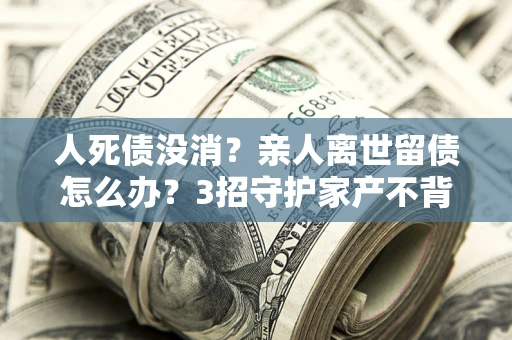北京人死债没消？亲人离世留债怎么办？3招守护家产不背锅