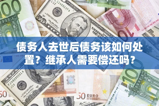 北京债务人去世后债务该如何处置？继承人需要偿还吗？