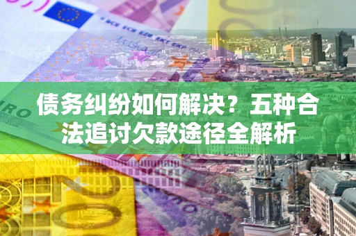 北京债务纠纷如何解决？五种合法追讨欠款途径全解析