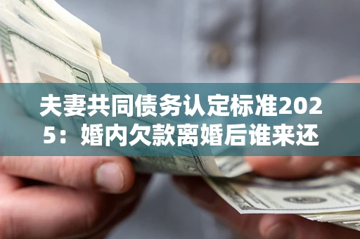 北京夫妻共同债务认定标准2025：婚内欠款离婚后谁来还？