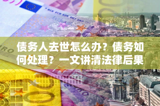 北京债务人去世怎么办？债务如何处理？一文讲清法律后果